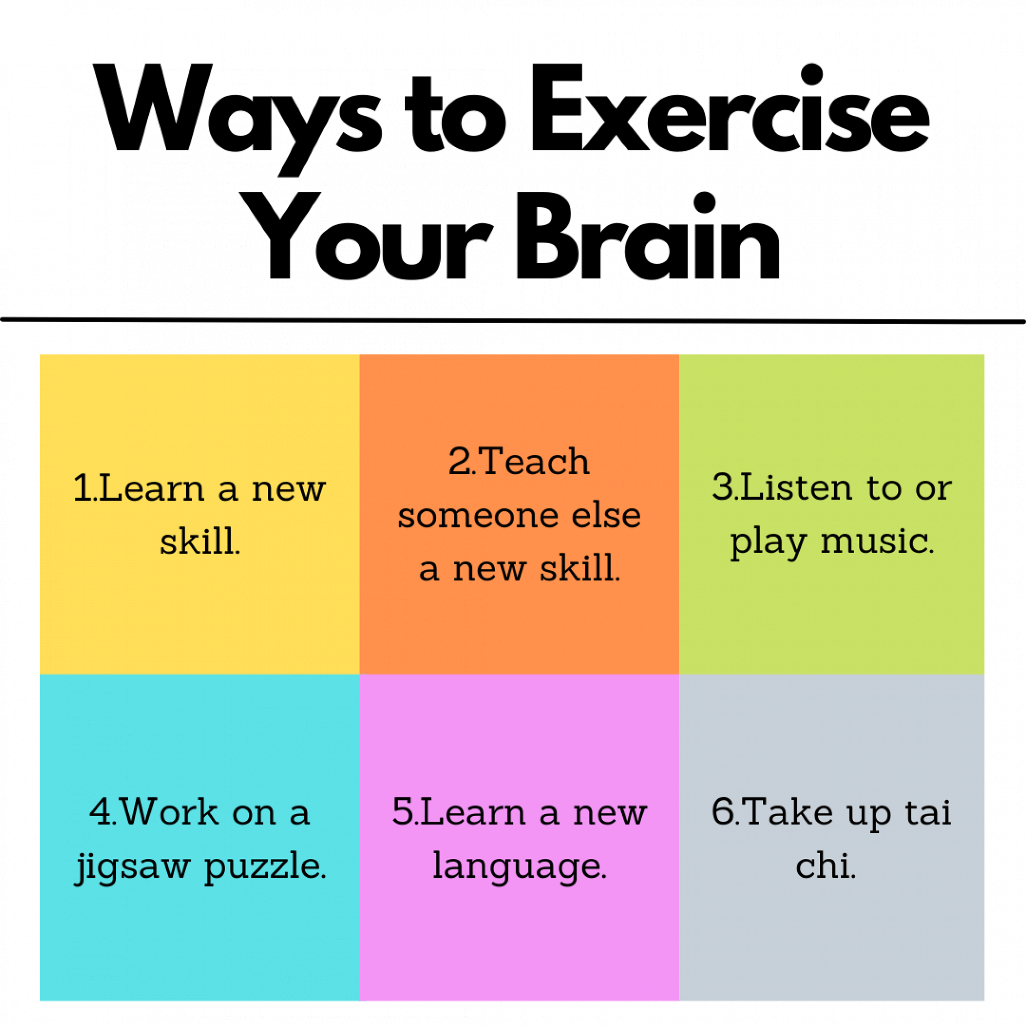 Ways to Exercise Your Brain: Learn a new skill, teach someone else a new skill, listen to or play music, work on a jigsaw puzzle, learn a new language, take up tai chi.